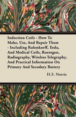 Induction Coils - How To Make, Use, And Repair Them: Including Ruhmkorff, Tesla, And Medical Coils, Roentgen, Radiography, Wireless Telegraphy, And Pr by Norrie, H. S.