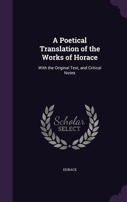 A Poetical Translation of the Works of Horace: With the Original Text, and Critical Notes by Horace