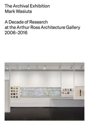 The Archival Exhibition: A Decade of Research at the Arthur Ross Architecture Gallery, 2006-2016 by Wasiuta, Mark