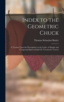 Index to the Geometric Chuck: A Treatise Upon the Description, in the Lathe, of Simple and Compound Epitrochoidal Or "Geometric" Curves by Bazley, Thomas Sebastian