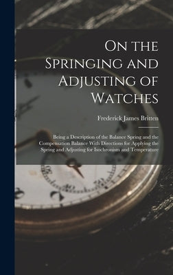 On the Springing and Adjusting of Watches: Being a Description of the Balance Spring and the Compensation Balance With Directions for Applying the Spr by Britten, Frederick James