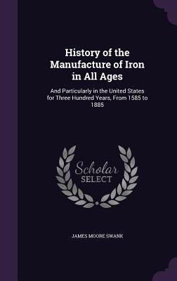 History of the Manufacture of Iron in All Ages: And Particularly in the United States for Three Hundred Years, from 1585 to 1885 by Swank, James Moore