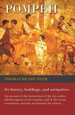 Pompeii - Its History, Buildings, and Antiquities - An Account of the Destruction of the City, with a Full Description of the Remains, and of the Rece by Dyer, Thomas Henry