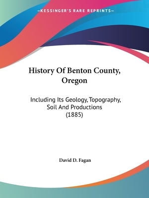 History Of Benton County, Oregon: Including Its Geology, Topography, Soil And Productions (1885) by Fagan, David D.