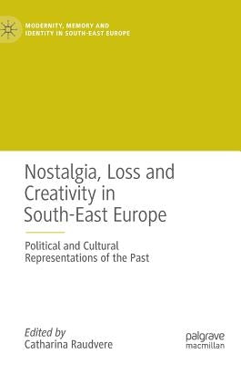 Nostalgia, Loss and Creativity in South-East Europe: Political and Cultural Representations of the Past by Raudvere, Catharina