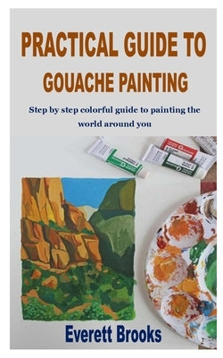 Practical Guide to Gouache Painting: Step by step colorful guide to painting the world around you by Brooks, Everett