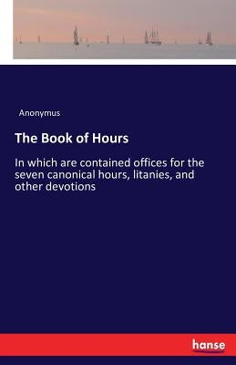 The Book of Hours: In which are contained offices for the seven canonical hours, litanies, and other devotions by Anonymus