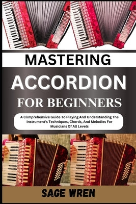 Mastering Accordion for Beginners: A Comprehensive Guide To Playing And Understanding The Instrument's Techniques, Chords, And Melodies For Musicians by Wren, Sage