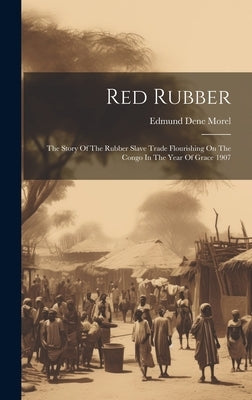 Red Rubber: The Story Of The Rubber Slave Trade Flourishing On The Congo In The Year Of Grace 1907 by Morel, Edmund Dene