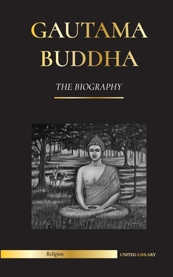 Gautama Buddha: The Biography - The Life, Teachings, Path and Wisdom of The Awakened One (Buddhism) by Library, United