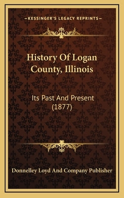 History Of Logan County, Illinois: Its Past And Present (1877) by Donnelley Loyd and Company Publisher