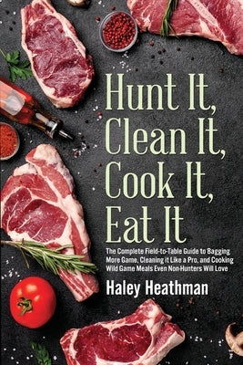 Hunt It, Clean It, Cook It, Eat It: The Complete Field-to-Table Guide to Bagging More Game, Cleaning it Like a Pro, and Cooking Wild Game Meals Even N by Heathman, Haley