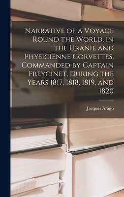 Narrative of a Voyage Round the World, in the Uranie and Physicienne Corvettes, Commanded by Captain Freycinet, During the Years 1817, 1818, 1819, and by Arago, Jacques