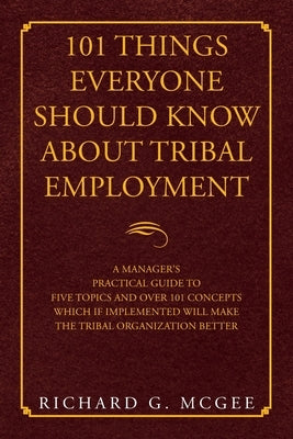 101 Things Everyone Should Know About Tribal Employment: A Manager's Practical Guide to Five Topics and over 101 Concepts Which If Implemented Will Ma by McGee, Richard G.