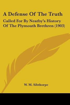 A Defense Of The Truth: Called For By Neatby's History Of The Plymouth Brethren (1903) by Sibthorpe, W. M.