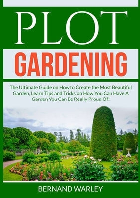 Plot Gardening: The Ultimate Guide on How to Create the Most Beautiful Garden, Learn Tips and Tricks on How You Can Have A Garden You by Warley, Bernand