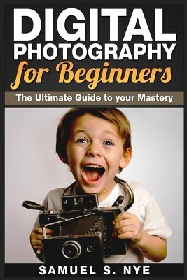 Digital Photography for Beginners: The Ultimate Guide to your Mastery by Nye, Samuel S.