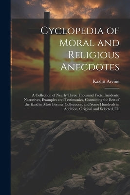 Cyclopedia of Moral and Religious Anecdotes: A Collection of Nearly Three Thousand Facts, Incidents, Narratives, Examples and Testimonies, Containing by Arvine, Kazlitt