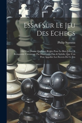 Essai Sur Le Jeu Des Echecs: Où L'on Donne Quelques Règles Pour Le Bien Joüer, & Remporter L'avantage Par Des Coups Fins & Subtils, Que L'on Peut A by Stamma, Philip