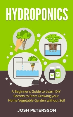 Hydroponics: A Beginner's Guide to Learn DIY Secrets to Start Growing Your Home Vegetable Garden With by Petersson, Josh