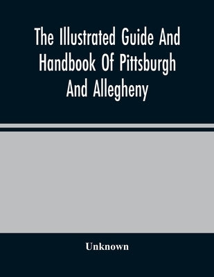 The Illustrated Guide And Handbook Of Pittsburgh And Allegheny, Describing And Locating The Principal Places Of Interest In And About The Two Cities by Unknown