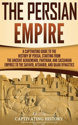 The Persian Empire: A Captivating Guide to the History of Persia, Starting from the Ancient Achaemenid, Parthian, and Sassanian Empires to by History, Captivating