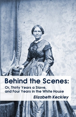 Behind the Scenes: Or, Thirty Years a Slave, and Four Years in the White House Behind the Scenes: Or, Thirty Years a Slave, and Four Year by Keckley, Elizabeth