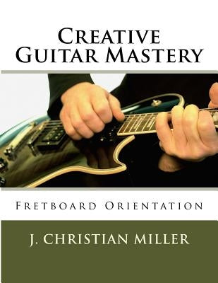 Creative Guitar Mastery: Fretboard Orientation by Miller, J. Christian