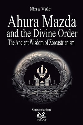 Ahura Mazda and the Divine Order - The Ancient Wisdom of Zoroastrianism by Vale, Nina