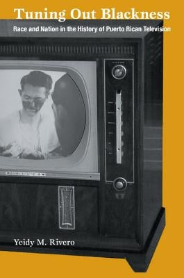 Tuning Out Blackness: Race and Nation in the History of Puerto Rican Television by Rivero, Yeidy M.