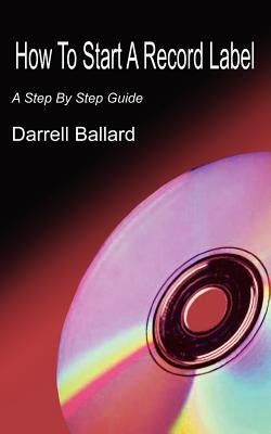 How To Start A Record Label: A Step By Step Guide by Ballard, Darrell