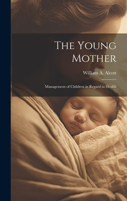 The Young Mother: Management of Children in Regard to Health by Alcott, William a.