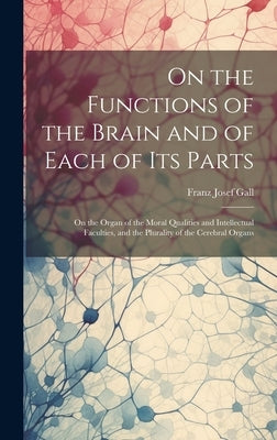 On the Functions of the Brain and of Each of Its Parts: On the Organ of the Moral Qualities and Intellectual Faculties, and the Plurality of the Cereb by Gall, Franz Josef