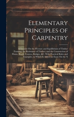 Elementary Principles of Carpentry: A Treatise On the Pressure and Equilibrium of Timber Framing; the Resistance of Timber; and the Construction of Fl by Anonymous