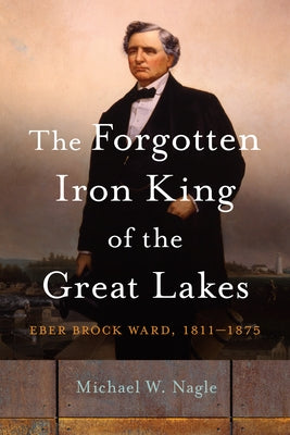 The Forgotten Iron King of the Great Lakes: Eber Brock Ward, 1811-1875 by Nagle, Michael W.