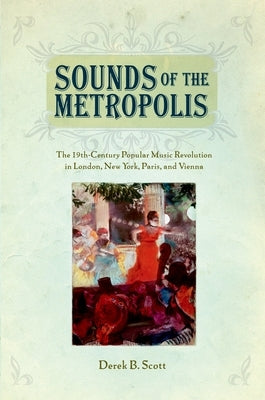 Sounds of the Metropolis: The 19th Century Popular Music Revolution in London, New York, Paris and Vienna by Scott, Derek B.