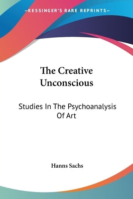 The Creative Unconscious: Studies In The Psychoanalysis Of Art by Sachs, Hanns