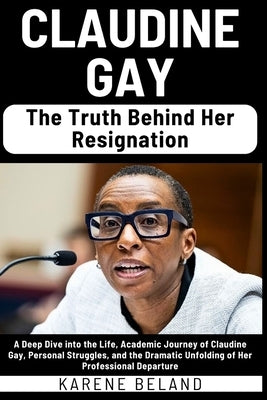 Claudine Gay: The Truth Behind Her Resignation: A Deep Dive into the Life, Academic Journey of Claudine Gay, Personal Struggles, and by Beland, Karene