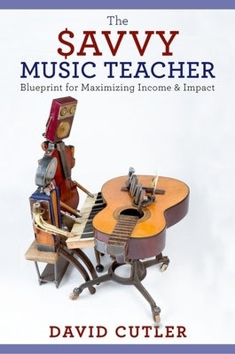 The Savvy Music Teacher: Blueprint for Maximizing Income and Impact by Cutler, David