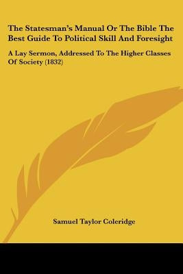 The Statesman's Manual Or The Bible The Best Guide To Political Skill And Foresight: A Lay Sermon, Addressed To The Higher Classes Of Society (1832) by Coleridge, Samuel Taylor