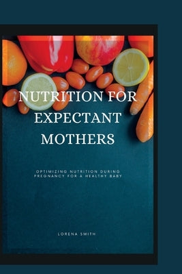 Nutrition for Expectant Mothers: Optimizing Nutrition During Pregnancy for a Healthy Baby by Smith, Lorena