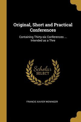 Original, Short and Practical Conferences: Containing Thirty-six Conferences ... Intended as a Thre by Weninger, Francis Xavier