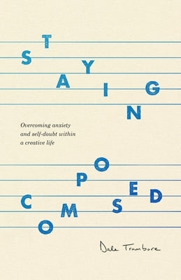 Staying Composed: Overcoming Anxiety and Self-Doubt Within a Creative Life by Trumbore, Dale