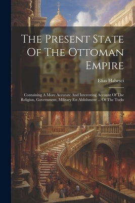 The Present State Of The Ottoman Empire: Containing A More Accurate And Interesting Account Of The Religion, Government, Military Est Ablishment ... O by Habesci, Elias