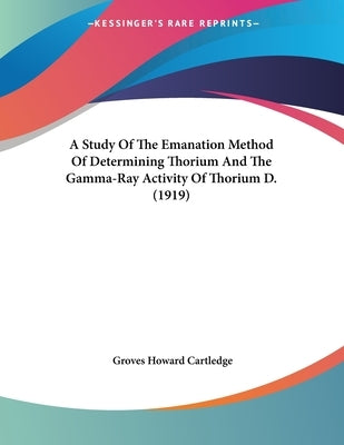 A Study Of The Emanation Method Of Determining Thorium And The Gamma-Ray Activity Of Thorium D. (1919) by Cartledge, Groves Howard