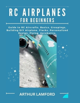 Rc Airplanes for Beginners: Guide to RC Aircrafts, Basics, Groupings, Building DIY Airplane, Flacks, Personalized Design, Flying, Aerobatics. by Lamford, Arthur