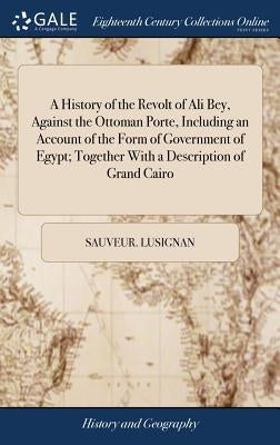 A History of the Revolt of Ali Bey, Against the Ottoman Porte, Including an Account of the Form of Government of Egypt; Together With a Description of by Lusignan, Sauveur