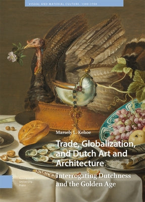 Trade, Globalization, and Dutch Art and Architecture: Interrogating Dutchness and the Golden Age by Kehoe, Marsely