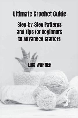 Ultimate Crochet Guide: Step-by-Step Patterns and Tips for Beginners to Advanced Crafters by Warner, Lois