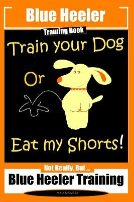 Blue Heeler Training Book, Train Your Dog or Eat My Shorts!: Not Really But... Blue Heeler Training by Doright, Fanny